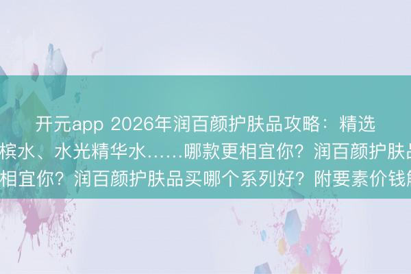 开元app 2026年润百颜护肤品攻略:精选6款口碑单品,玻尿酸香槟水、水光精华水……哪款更相宜你?润百颜护肤品买哪个系列好?附要素价钱解读!