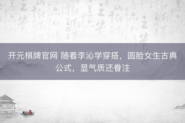开元棋牌官网 随着李沁学穿搭,圆脸女生古典公式,显气质还眷注