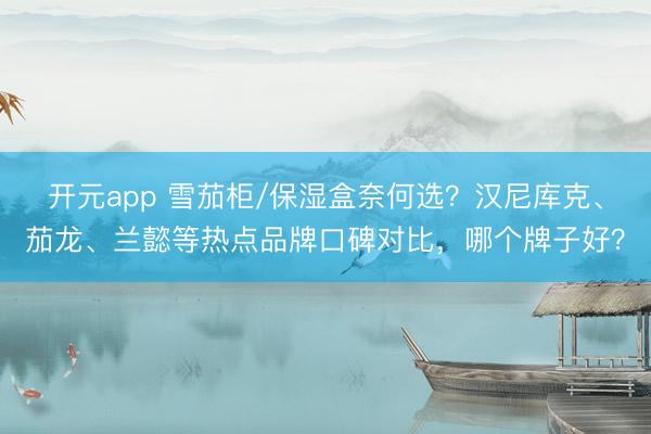 开元app 雪茄柜/保湿盒奈何选？汉尼库克、茄龙、兰懿等热点品牌口碑对比，哪个牌子好？