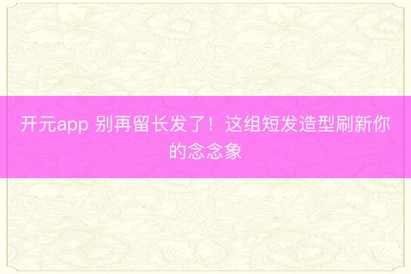 开元app 别再留长发了！这组短发造型刷新你的念念象