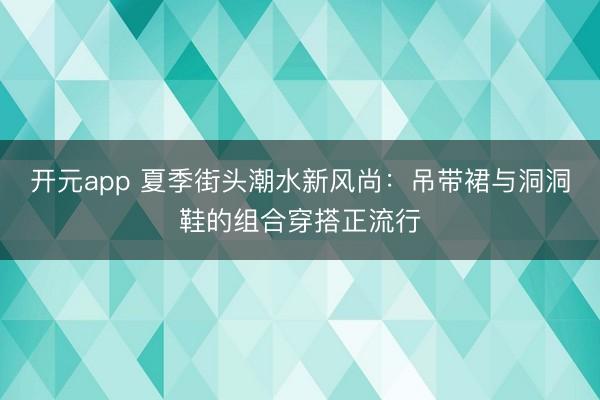 开元app 夏季街头潮水新风尚：吊带裙与洞洞鞋的组合穿搭正流行