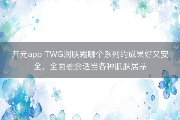 开元app TWG润肤霜哪个系列的成果好又安全，全面融会适当各种肌肤居品