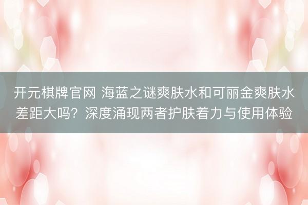 开元棋牌官网 海蓝之谜爽肤水和可丽金爽肤水差距大吗？深度涌现两者护肤着力与使用体验