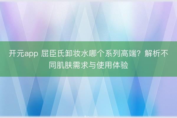 开元app 屈臣氏卸妆水哪个系列高端？解析不同肌肤需求与使用体验