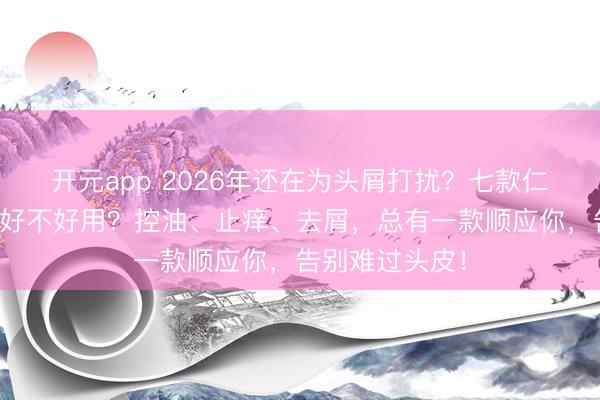 开元app 2026年还在为头屑打扰?七款仁山利舒洗发水好不好用?控油、止痒、去屑,总有一款顺应你,告别难过头皮!