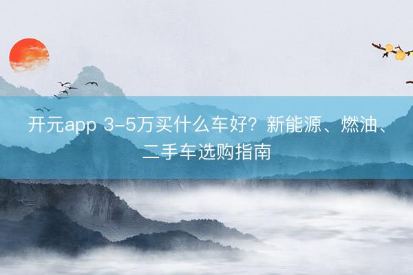 开元app 3-5万买什么车好?新能源、燃油、二手车选购指南