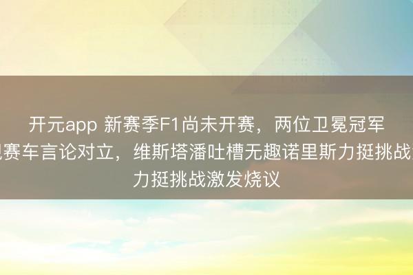 开元app 新赛季F1尚未开赛,两位卫冕冠军就因新规赛车言论对立,维斯塔潘吐槽无趣诺里斯力挺挑战激发烧议
