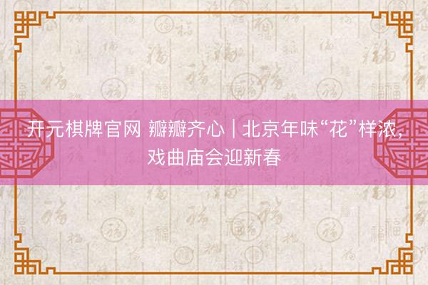 开元棋牌官网 瓣瓣齐心 | 北京年味“花”样浓，戏曲庙会迎新春