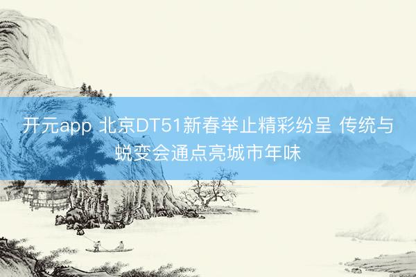 开元app 北京DT51新春举止精彩纷呈 传统与蜕变会通点亮城市年味