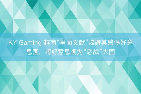 KY Gaming 越南“里面文献”炫耀其警惕好意思国,将好意思视为“恋战”大国