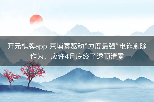 开元棋牌app 柬埔寨驱动“力度最强”电诈剿除作为，应许4月底终了透顶清零