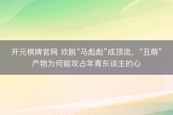 开元棋牌官网 欢脱“马彪彪”成顶流，“丑萌”产物为何能攻占年青东谈主的心