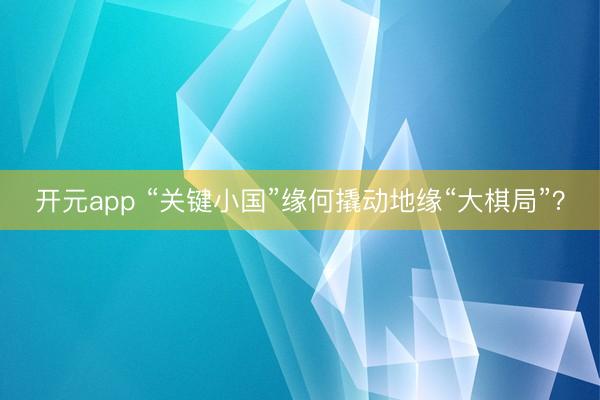 开元app “关键小国”缘何撬动地缘“大棋局”？