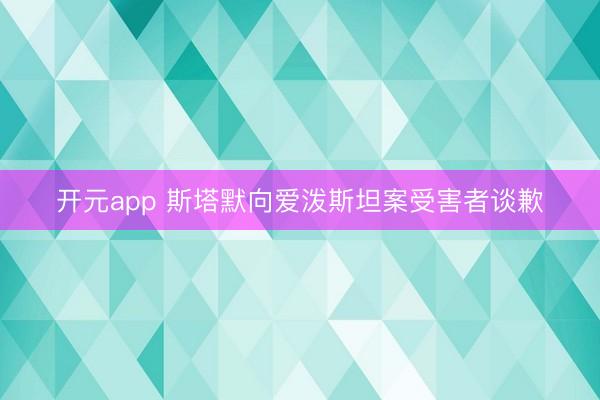 开元app 斯塔默向爱泼斯坦案受害者谈歉