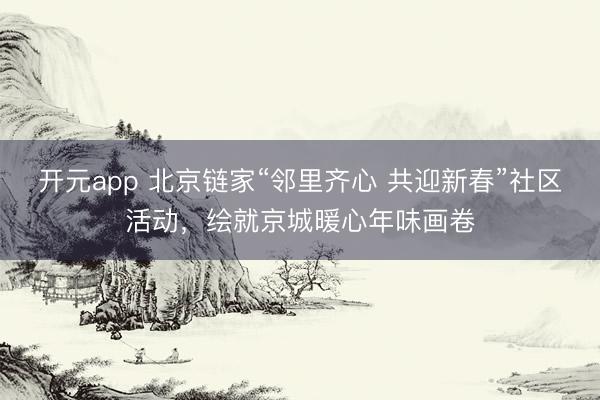 开元app 北京链家“邻里齐心 共迎新春”社区活动,绘就京城暖心年味画卷