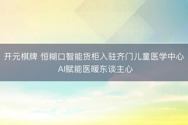 开元棋牌 恒糊口智能货柜入驻齐门儿童医学中心 AI赋能医暖东谈主心