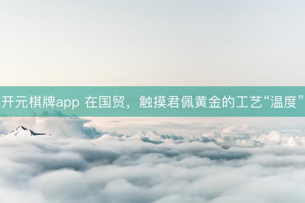 开元棋牌app 在国贸,触摸君佩黄金的工艺“温度”