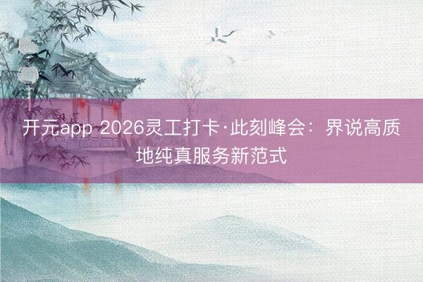 开元app 2026灵工打卡·此刻峰会:界说高质地纯真服务新范式