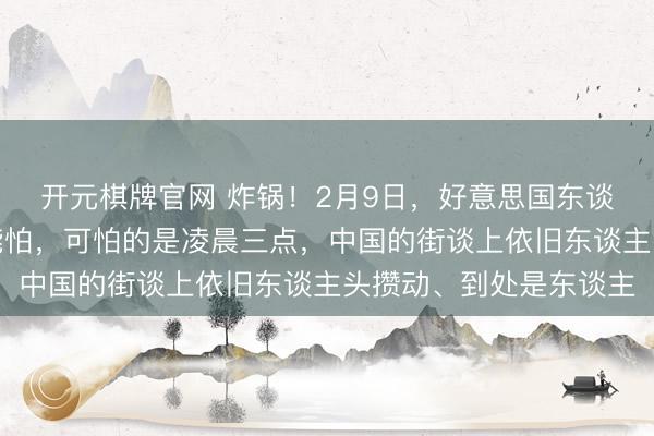 开元棋牌官网 炸锅！2月9日，好意思国东谈主坦言：中邦本人不能怕，可怕的是凌晨三点，中国的街谈上依旧东谈主头攒动、到处是东谈主