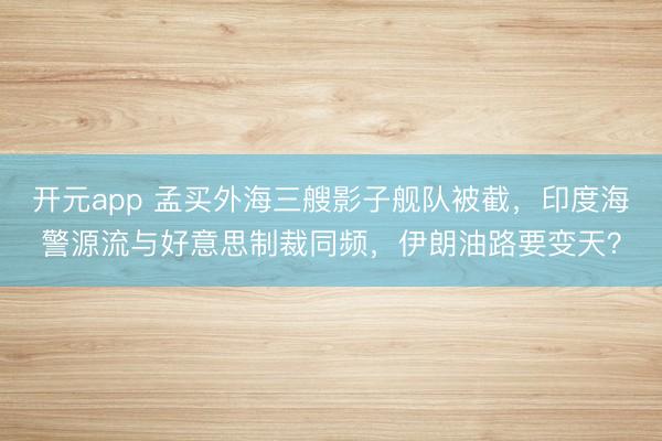 开元app 孟买外海三艘影子舰队被截，印度海警源流与好意思制裁同频，伊朗油路要变天？