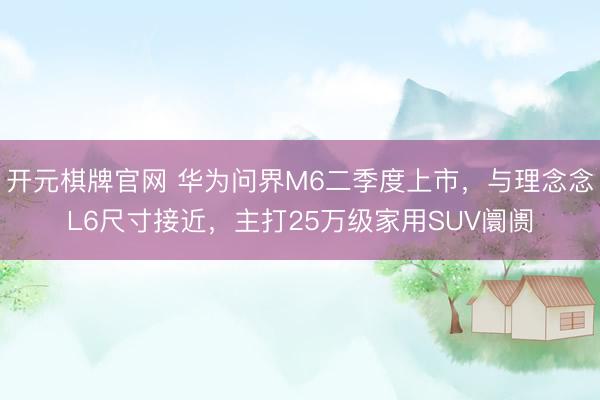 开元棋牌官网 华为问界M6二季度上市，与理念念L6尺寸接近，主打25万级家用SUV阛阓
