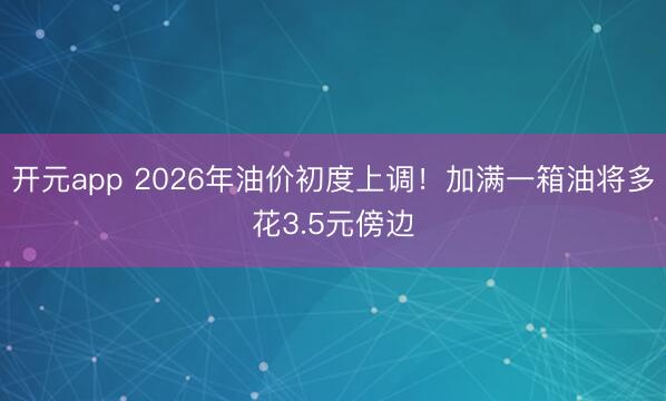 开元app 2026年油价初度上调！加满一箱油将多花3.5元傍边