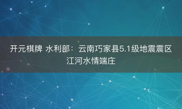 开元棋牌 水利部：云南巧家县5.1级地震震区江河水情端庄