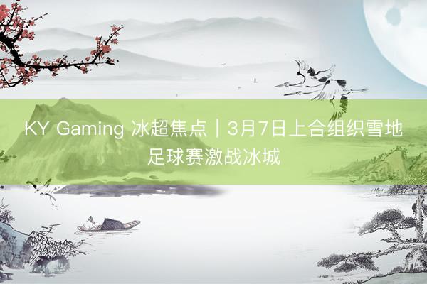 KY Gaming 冰超焦点︱3月7日上合组织雪地足球赛激战冰城