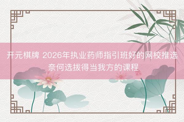 开元棋牌 2026年执业药师指引班好的网校推选 奈何选拔得当我方的课程