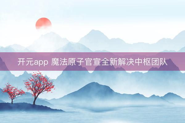 开元app 魔法原子官宣全新解决中枢团队