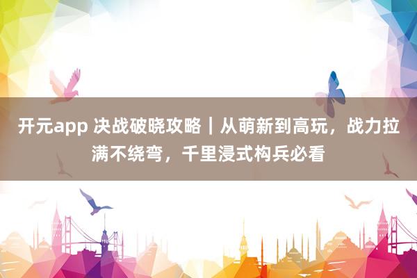 开元app 决战破晓攻略｜从萌新到高玩，战力拉满不绕弯，千里浸式构兵必看