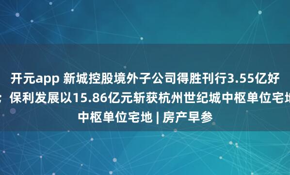 开元app 新城控股境外子公司得胜刊行3.55亿好意思元债券；保利发展以15.86亿元斩获杭州世纪城中枢单位宅地 | 房产早参