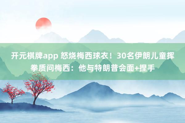 开元棋牌app 怒烧梅西球衣！30名伊朗儿童挥拳质问梅西：他与特朗普会面+捏手