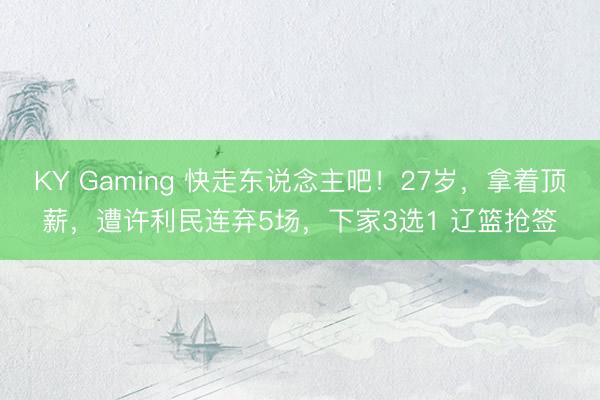 KY Gaming 快走东说念主吧！27岁，拿着顶薪，遭许利民连弃5场，下家3选1 辽篮抢签