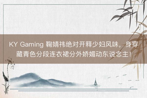 KY Gaming 鞠婧祎绝对开释少妇风味,身穿藏青色分段连衣裙分外娇媚动东说念主!