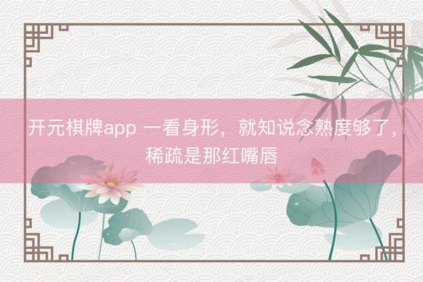 开元棋牌app 一看身形，就知说念熟度够了，稀疏是那红嘴唇
