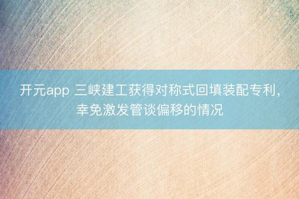 开元app 三峡建工获得对称式回填装配专利，幸免激发管谈偏移的情况