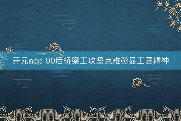 开元app 90后桥梁工攻坚克难彰显工匠精神