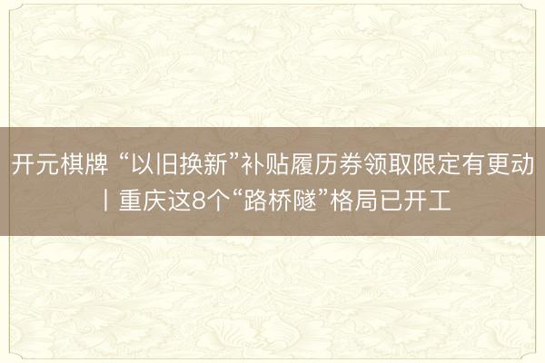 开元棋牌 “以旧换新”补贴履历券领取限定有更动丨重庆这8个“路桥隧”格局已开工
