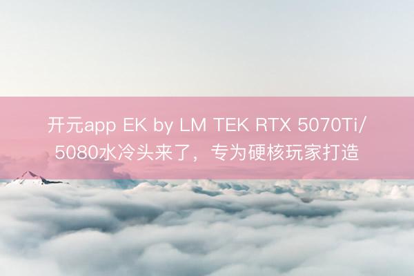 开元app EK by LM TEK RTX 5070Ti/5080水冷头来了，专为硬核玩家打造