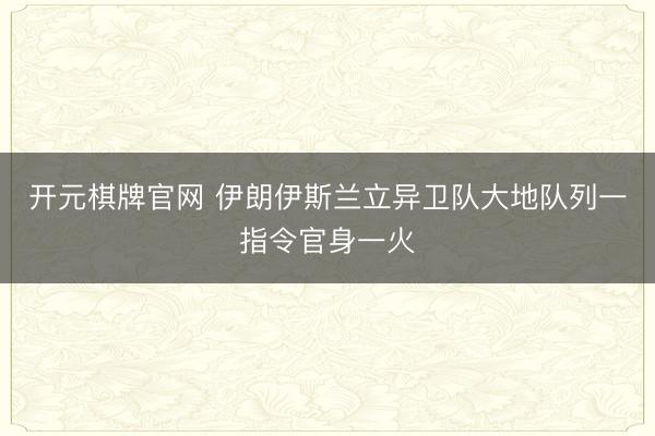 开元棋牌官网 伊朗伊斯兰立异卫队大地队列一指令官身一火