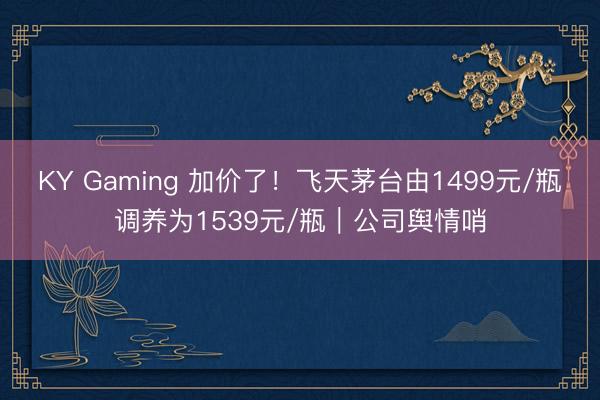 KY Gaming 加价了!飞天茅台由1499元/瓶调养为1539元/瓶|公司舆情哨