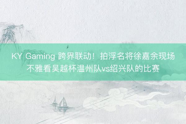 KY Gaming 跨界联动！拍浮名将徐嘉余现场不雅看吴越杯温州队vs绍兴队的比赛