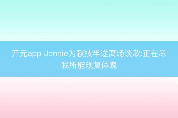 开元app Jennie为献技半途离场谈歉:正在尽我所能规复体魄