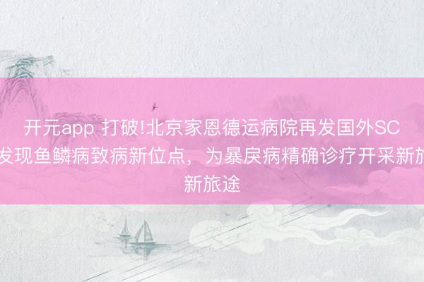 开元app 打破!北京家恩德运病院再发国外SCI:发现鱼鳞病致病新位点,为暴戾病精确诊疗开采新旅途