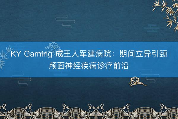 KY Gaming 成王人军建病院：期间立异引颈颅面神经疾病诊疗前沿
