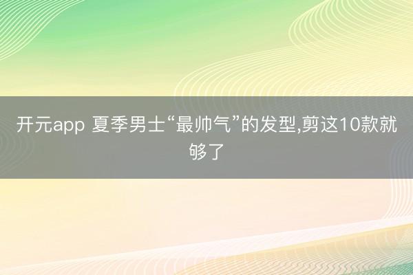 开元app 夏季男士“最帅气”的发型，剪这10款就够了