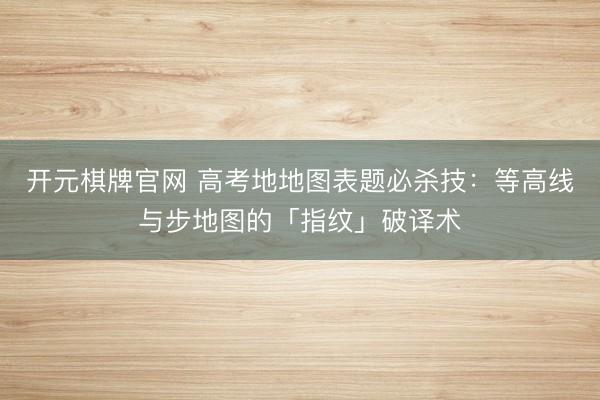 开元棋牌官网 高考地地图表题必杀技：等高线与步地图的「指纹」破译术