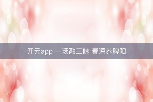 开元app 一汤融三味 春深养脾阳