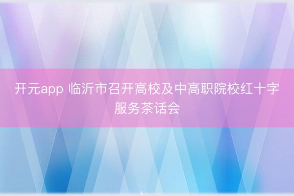 开元app 临沂市召开高校及中高职院校红十字服务茶话会
